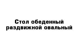 Стол обеденный раздвижной овальный